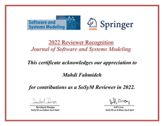 2022 Reviewer Recognition
Journal of Software and Systems Modeling
This certificate acknowledges our appreciation to
Mahdi Fahmideh
for contributions as a SoSyM Reviewer in 2022.
________________ ________________
Bernhard Rumpe Jeff Gray
SoSyM co-Editor-In-Chief SoSyM co-Editor-In-Chief
 