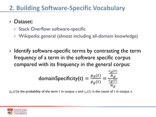 Dataset:
 Stack Overflow: software-specific
 Wikipedia: general (almost including all-domain knowledge)
 Identify software-specific terms by contrasting the term
frequency of a term in the software specific corpus
compared with its frequency in the general corpus:
domainSpecificity(t) =
𝑝 𝑑(𝑡)
𝑝 𝑔(𝑡)
=
𝑐 𝑑(𝑡)
𝑁 𝑑
𝑐 𝑔(𝑡)
𝑁 𝑔
𝑝 𝑥(𝑡)is the probability of the term 𝑡 in corpus 𝑥 and 𝑐 𝑥(𝑡) is the count of 𝑡 in corpus 𝑥.
2. Building Software-Specific Vocabulary
 