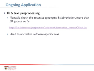  IR & text preprocessing
 Manually check the accurate synonyms & abbreviation, more than
3K groups so far.
 Used to normalize software-specific text
Ongoing Application
https://se-thesaurus.appspot.com/synonymAbbreviation_manualCheck.txt
 