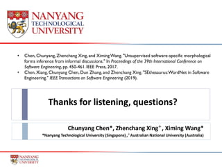 Thanks for listening, questions?
Chunyang Chen*, Zhenchang Xing+
, Ximing Wang*
*Nanyang Technological University (Singapore) ,+
Australian National University (Australia)
• Chen, Chunyang, Zhenchang Xing, and Ximing Wang. "Unsupervised software-specific morphological
forms inference from informal discussions." In Proceedings of the 39th International Conference on
Software Engineering, pp. 450-461.IEEE Press, 2017.
• Chen, Xiang, Chunyang Chen, Dun Zhang, and Zhenchang Xing. "SEthesaurus:WordNet in Software
Engineering." IEEETransactions on Software Engineering (2019).
 
