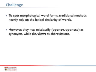  To spot morphological word forms, traditional methods
heavily rely on the lexical similarity of words.
 However, they may misclassify (opencv, opencsv) as
synonyms, while (ie, view) as abbreviations.
Challenge
 