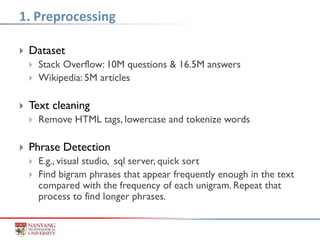  Dataset
 Stack Overflow: 10M questions & 16.5M answers
 Wikipedia: 5M articles
 Text cleaning
 Remove HTML tags, lowercase and tokenize words
 Phrase Detection
 E.g., visual studio, sql server, quick sort
 Find bigram phrases that appear frequently enough in the text
compared with the frequency of each unigram. Repeat that
process to find longer phrases.
1. Preprocessing
 