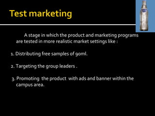 A stage in which the product and marketing programs are tested in more realistic market settings like : 1. Distributing free samples of 90ml. 2. Targeting the group leaders . 3. Promoting  the product  with ads and banner within the campus area. 
