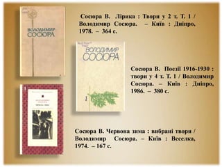 Сосюра В. Лірика : Твори у 2 т. Т. 1 /
Володимир Сосюра. – Київ : Дніпро,
1978. – 364 с.
Сосюра В. Червона зима : вибрані твори /
Володимир Сосюра. – Київ : Веселка,
1974. – 167 с.
Сосюра В. Поезії 1916-1930 :
твори у 4 т. Т. 1 / Володимир
Сосюра. – Київ : Дніпро,
1986. – 380 с.
 