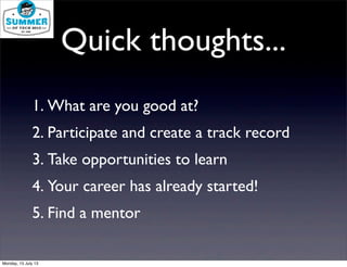 Quick thoughts...
1. What are you good at?
2. Participate and create a track record
3. Take opportunities to learn
4. Your career has already started!
5. Find a mentor
Monday, 15 July 13
 