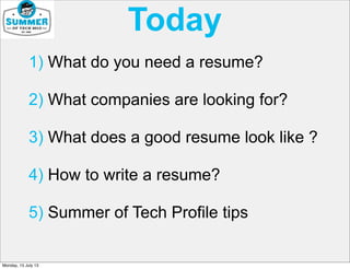 Today
1) What do you need a resume?
2) What companies are looking for?
3) What does a good resume look like ?
4) How to write a resume?
5) Summer of Tech Profile tips
Monday, 15 July 13
 