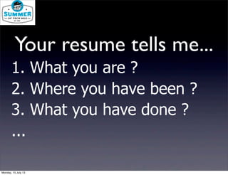 1. What you are ?
2. Where you have been ?
3. What you have done ?
...
Your resume tells me...
Monday, 15 July 13
 