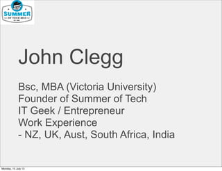 John Clegg
Bsc, MBA (Victoria University)
Founder of Summer of Tech
IT Geek / Entrepreneur
Work Experience
- NZ, UK, Aust, South Africa, India
Monday, 15 July 13
 