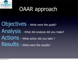 Objectives - What were the goals?
Analysis - What did analysis did you make?
Actions - What action did you take ?
Results - What were the results?
OAAR approach
Monday, 15 July 13
 