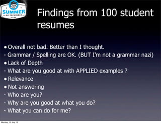 Findings from 100 student
resumes
•Overall not bad. Better than I thought.
- Grammar / Spelling are OK. (BUT I’m not a grammar nazi)
•Lack of Depth
- What are you good at with APPLIED examples ?
•Relevance
•Not answering
- Who are you?
- Why are you good at what you do?
- What you can do for me?
Monday, 15 July 13
 