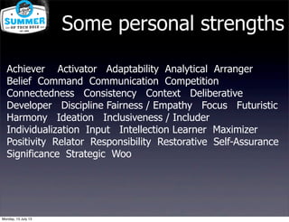 Achiever Activator Adaptability Analytical Arranger
Belief Command Communication Competition
Connectedness Consistency Context Deliberative
Developer Discipline Fairness / Empathy Focus Futuristic
Harmony Ideation Inclusiveness / Includer
Individualization Input Intellection Learner Maximizer
Positivity Relator Responsibility Restorative Self-Assurance
Significance Strategic Woo
Some personal strengths
Monday, 15 July 13
 