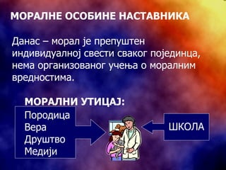 МОРАЛНЕ ОСОБИНЕ НАСТАВНИКА Данас – морал је препуштен индивидуалној свести сваког појединца, нема   организованог учења о моралним вредностима.  ШКОЛА МОРАЛНИ УТИЦАЈ:   Породица Вера Друштво Медији 