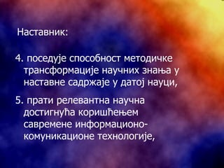 4.  поседује способност методичке трансформације научних знања у наставне садржаје у датој науци, 5.  прати релевантна научна достигнућа коришћењем савремене информационо-комуникационе технологије, Наставник: 