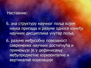 6. з на структуру научног поља којем наука припада и разуме односе између научних дисциплина унутар поља, 6. разуме међусобну повезаност савремених научних достигнућа и примењује је у дефинисању међупредметне хоризонталне и вертикалне корелације Наставник: 