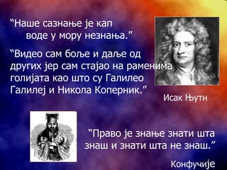 “ Наше сазнање је кап  воде у мору незнања.” “ Видео сам боље и даље од других јер сам стајао на раменима голијата као што су Галилео Галилеј и Никола Коперник.” “ Право је знање знати шта знаш и знати шта не знаш.” Конфучи је Исак Њутн 