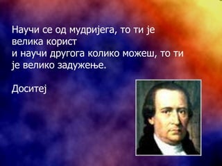 Научи се од мудријега, то ти је велика корист и научи другога колико можеш, то ти је велико задужење. Доситеј 