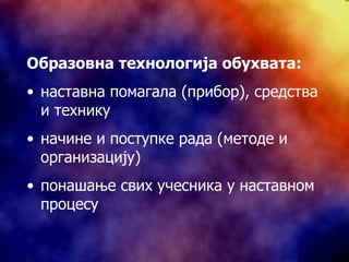Образовна технологија обухвата: наставна помагала (прибор), средства и технику начине и поступке рада (методе и организацију) понашање свих учесника у наставном процесу 