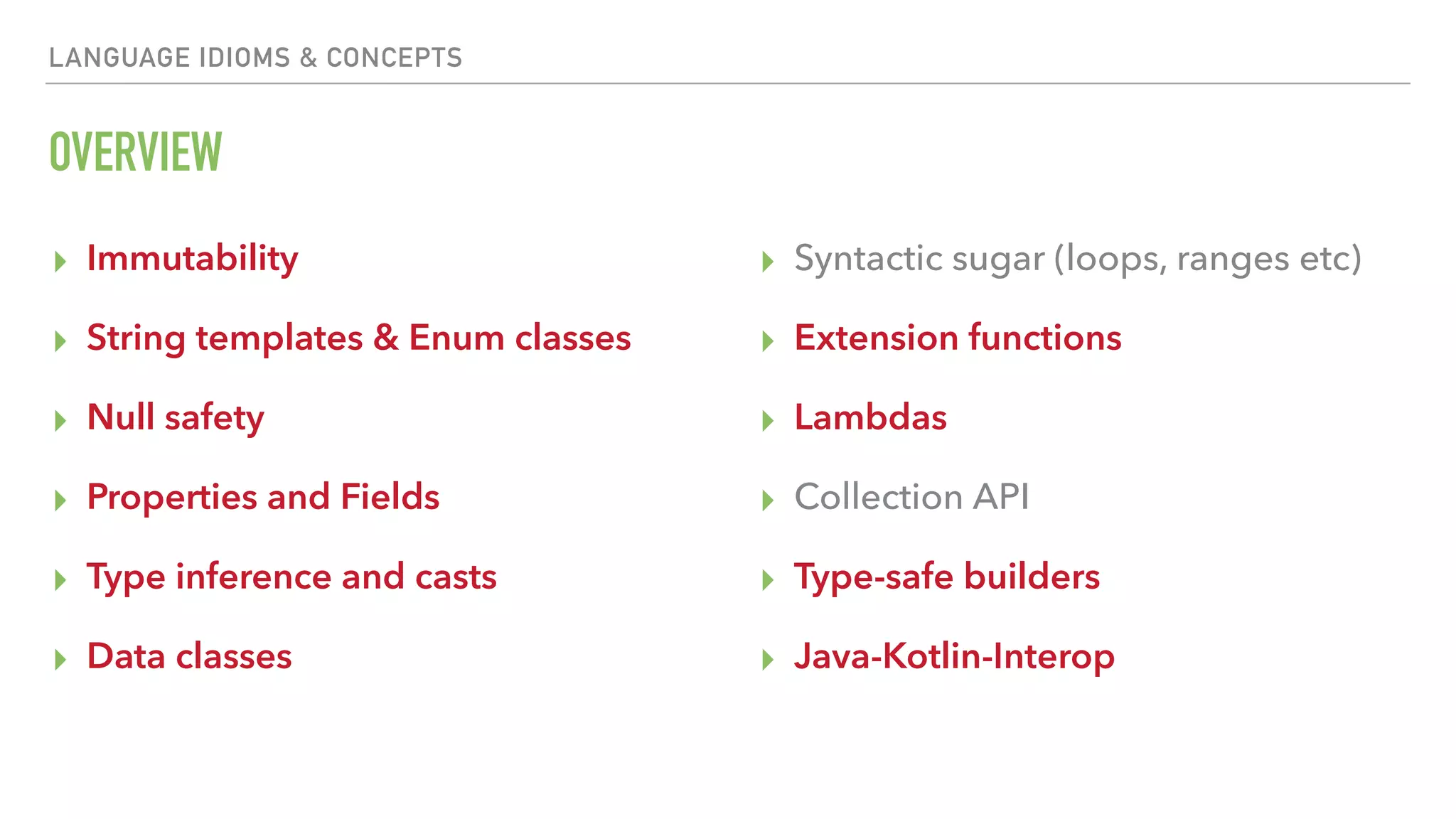 LANGUAGE IDIOMS & CONCEPTS OVERVIEW ▸ Immutability ▸ String templates & Enum classes ▸ Null safety ▸ Properties and Fields ▸ Type inference and casts ▸ Data classes ▸ Syntactic sugar (loops, ranges etc) ▸ Extension functions ▸ Lambdas ▸ Collection API ▸ Type-safe builders ▸ Java-Kotlin-Interop 