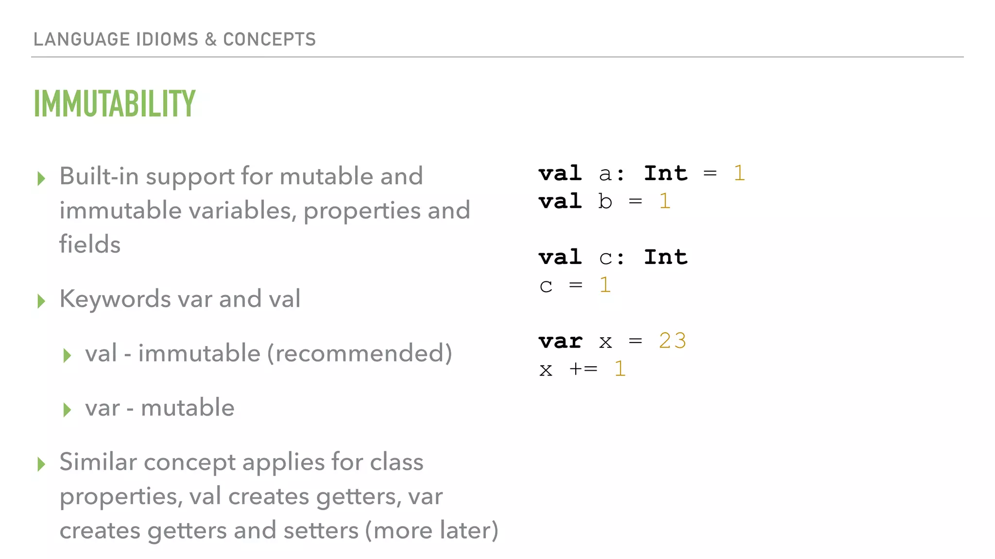 LANGUAGE IDIOMS & CONCEPTS IMMUTABILITY ▸ Built-in support for mutable and immutable variables, properties and ﬁelds ▸ Keywords var and val ▸ val - immutable (recommended) ▸ var - mutable ▸ Similar concept applies for class properties, val creates getters, var creates getters and setters (more later) val a: Int = 1 val b = 1 val c: Int c = 1 var x = 23 x += 1 