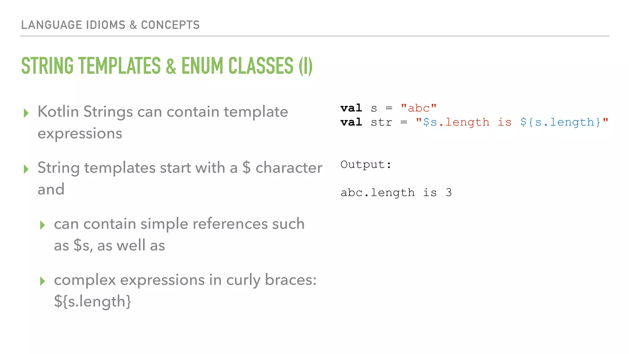 LANGUAGE IDIOMS & CONCEPTS STRING TEMPLATES & ENUM CLASSES (I) ▸ Kotlin Strings can contain template expressions ▸ String templates start with a $ character and ▸ can contain simple references such as $s, as well as ▸ complex expressions in curly braces:   ${s.length} val s = "abc" val str = "$s.length is ${s.length}" Output: abc.length is 3 