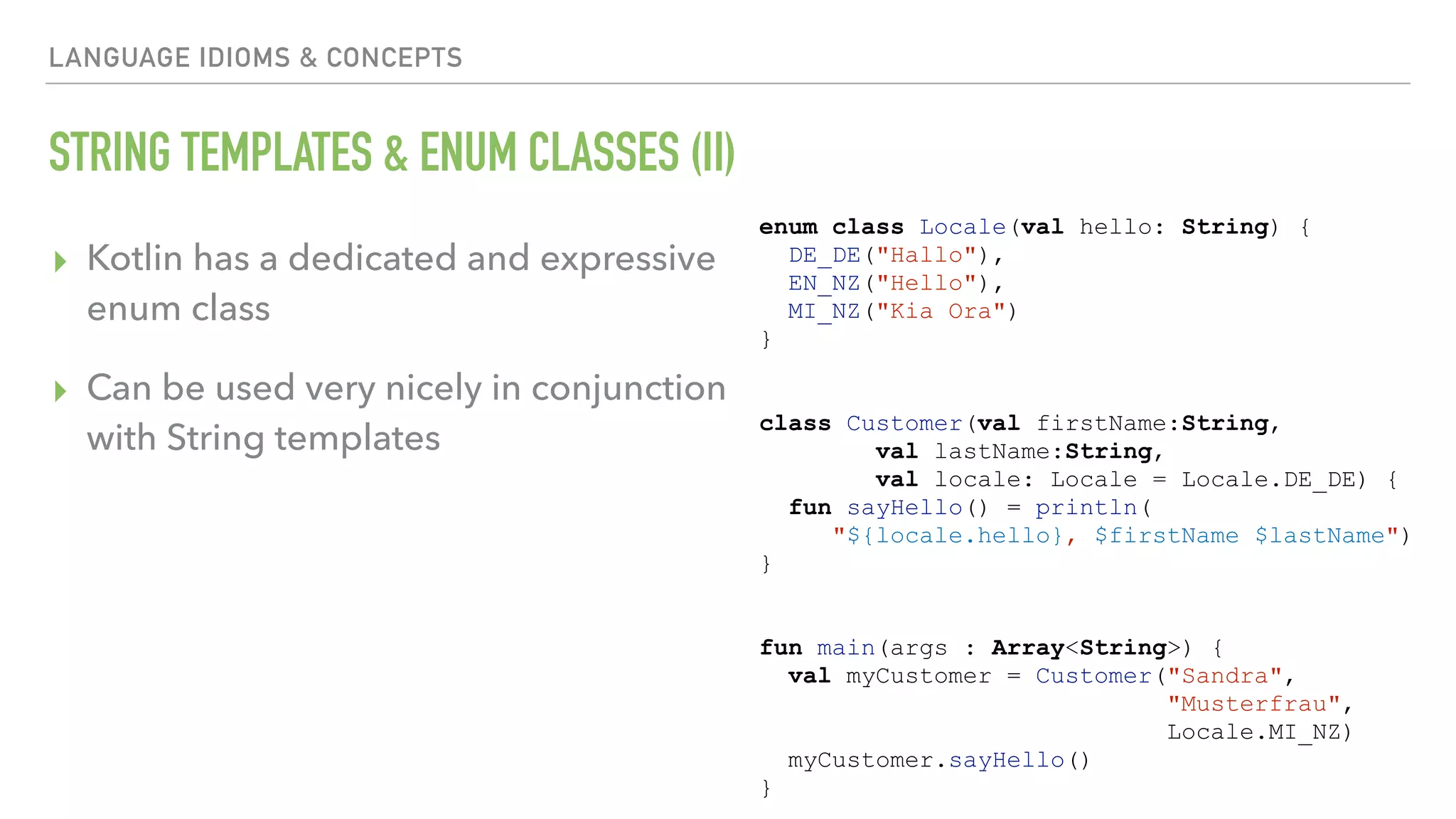 LANGUAGE IDIOMS & CONCEPTS STRING TEMPLATES & ENUM CLASSES (II) ▸ Kotlin has a dedicated and expressive enum class ▸ Can be used very nicely in conjunction with String templates enum class Locale(val hello: String) { DE_DE("Hallo"), EN_NZ("Hello"), MI_NZ("Kia Ora") } class Customer(val firstName:String, val lastName:String, val locale: Locale = Locale.DE_DE) { fun sayHello() = println( "${locale.hello}, $firstName $lastName") } fun main(args : Array<String>) { val myCustomer = Customer("Sandra", "Musterfrau", Locale.MI_NZ) myCustomer.sayHello() } 