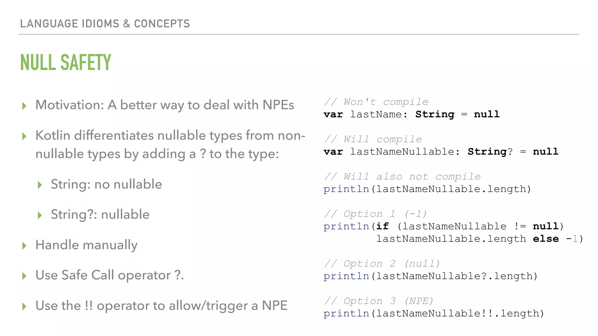 LANGUAGE IDIOMS & CONCEPTS NULL SAFETY ▸ Motivation: A better way to deal with NPEs ▸ Kotlin differentiates nullable types from non- nullable types by adding a ? to the type: ▸ String: no nullable ▸ String?: nullable ▸ Handle manually ▸ Use Safe Call operator ?. ▸ Use the !! operator to allow/trigger a NPE // Won't compile var lastName: String = null // Will compile var lastNameNullable: String? = null // Will also not compile println(lastNameNullable.length) // Option 1 (-1) println(if (lastNameNullable != null) lastNameNullable.length else -1) // Option 2 (null) println(lastNameNullable?.length) // Option 3 (NPE) println(lastNameNullable!!.length) 