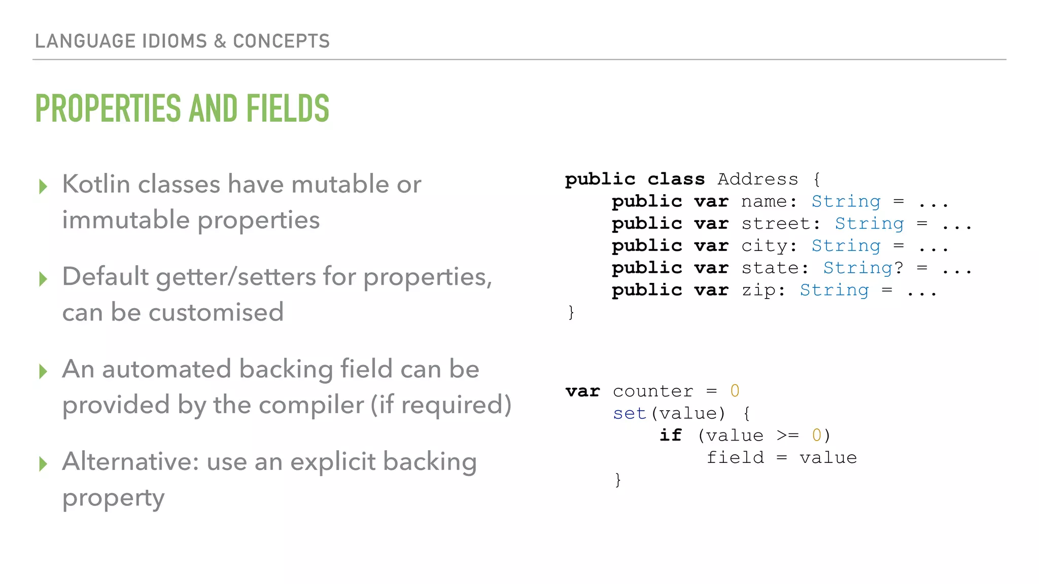 LANGUAGE IDIOMS & CONCEPTS PROPERTIES AND FIELDS ▸ Kotlin classes have mutable or immutable properties ▸ Default getter/setters for properties, can be customised ▸ An automated backing ﬁeld can be provided by the compiler (if required) ▸ Alternative: use an explicit backing property var counter = 0 set(value) { if (value >= 0) field = value } public class Address { public var name: String = ... public var street: String = ... public var city: String = ... public var state: String? = ... public var zip: String = ... } 