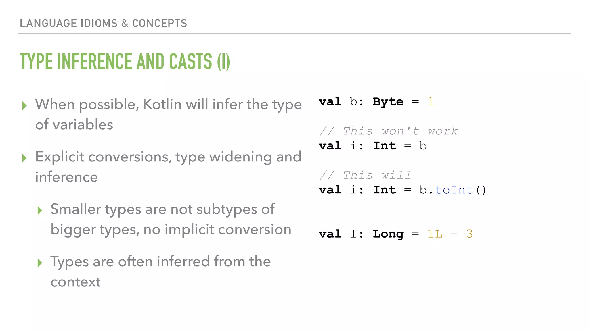 LANGUAGE IDIOMS & CONCEPTS TYPE INFERENCE AND CASTS (I) ▸ When possible, Kotlin will infer the type of variables ▸ Explicit conversions, type widening and inference ▸ Smaller types are not subtypes of bigger types, no implicit conversion ▸ Types are often inferred from the context val b: Byte = 1 // This won't work val i: Int = b // This will val i: Int = b.toInt() val l: Long = 1L + 3 