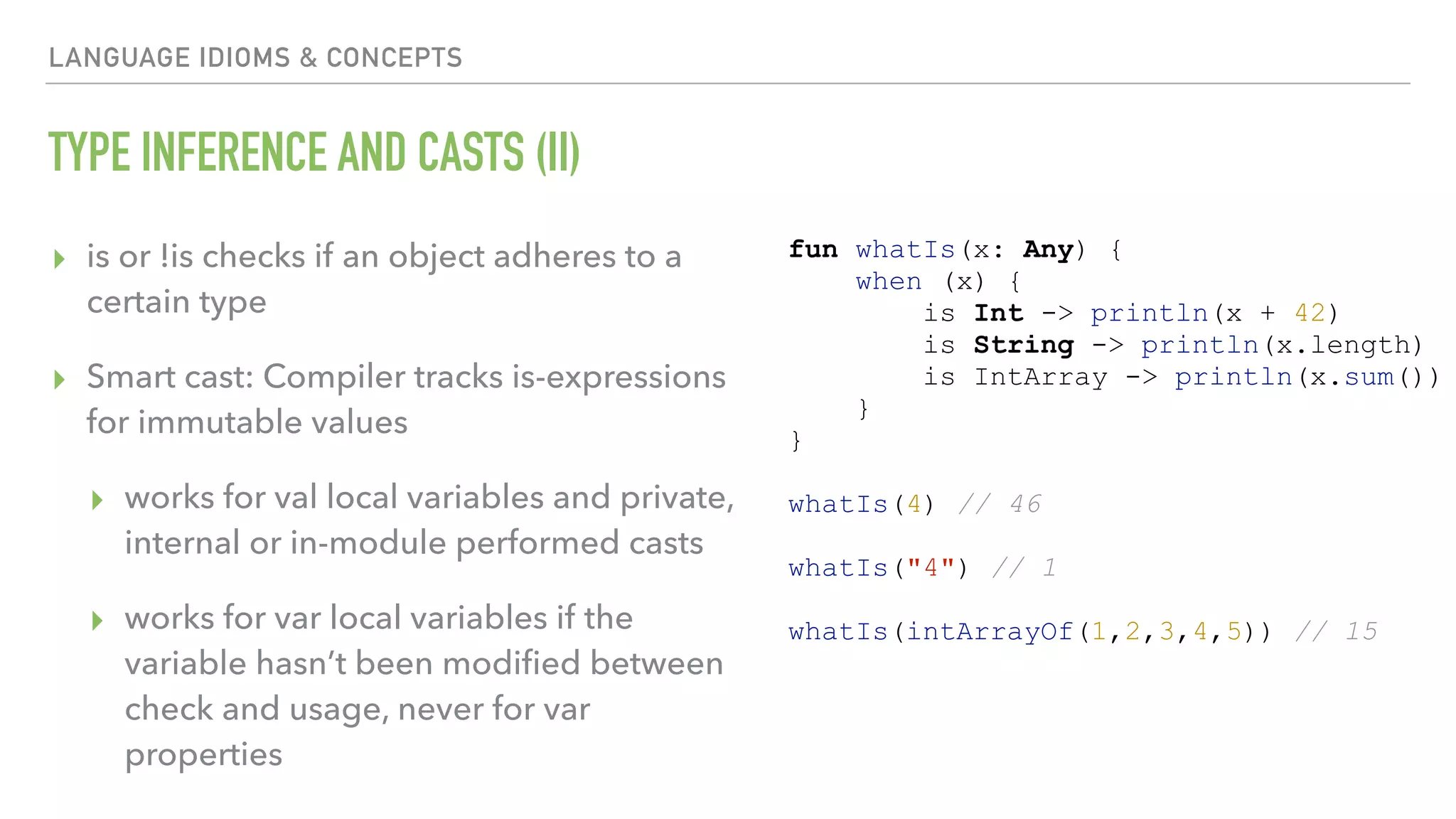 LANGUAGE IDIOMS & CONCEPTS TYPE INFERENCE AND CASTS (II) ▸ is or !is checks if an object adheres to a certain type ▸ Smart cast: Compiler tracks is-expressions for immutable values ▸ works for val local variables and private, internal or in-module performed casts ▸ works for var local variables if the variable hasn’t been modiﬁed between check and usage, never for var properties fun whatIs(x: Any) { when (x) { is Int -> println(x + 42) is String -> println(x.length) is IntArray -> println(x.sum()) } } whatIs(4) // 46 whatIs("4") // 1 whatIs(intArrayOf(1,2,3,4,5)) // 15 