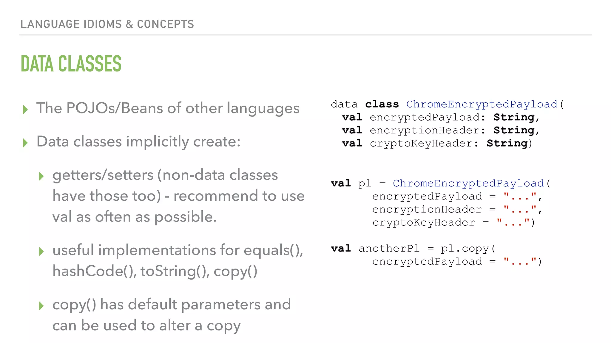 LANGUAGE IDIOMS & CONCEPTS DATA CLASSES ▸ The POJOs/Beans of other languages ▸ Data classes implicitly create: ▸ getters/setters (non-data classes have those too) - recommend to use val as often as possible. ▸ useful implementations for equals(), hashCode(), toString(), copy() ▸ copy() has default parameters and can be used to alter a copy data class ChromeEncryptedPayload( val encryptedPayload: String, val encryptionHeader: String, val cryptoKeyHeader: String) val pl = ChromeEncryptedPayload( encryptedPayload = "...", encryptionHeader = "...", cryptoKeyHeader = "...") val anotherPl = pl.copy( encryptedPayload = "...") 