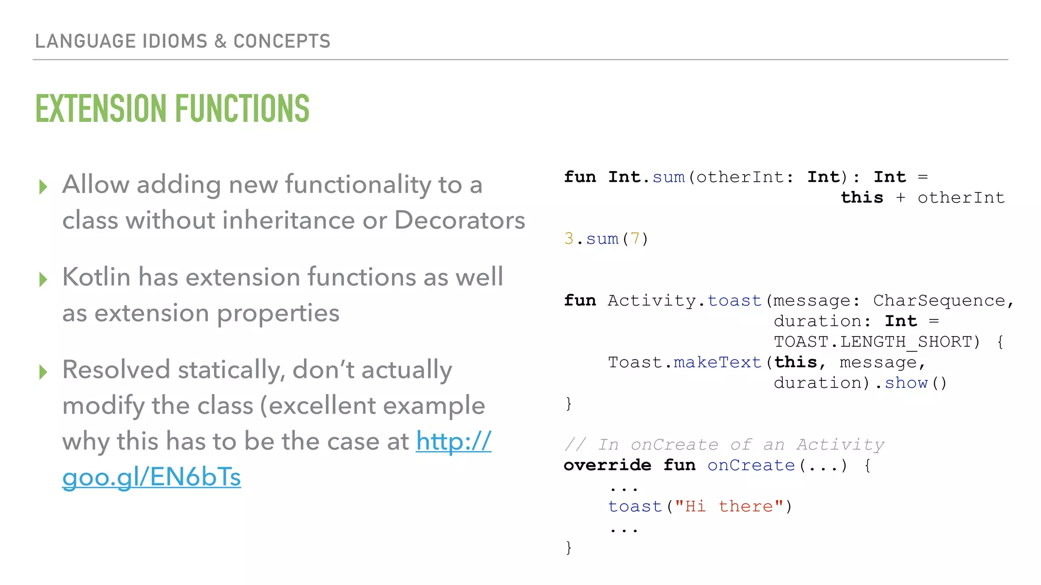 LANGUAGE IDIOMS & CONCEPTS EXTENSION FUNCTIONS ▸ Allow adding new functionality to a class without inheritance or Decorators ▸ Kotlin has extension functions as well as extension properties ▸ Resolved statically, don’t actually modify the class (excellent example why this has to be the case at http:// goo.gl/EN6bTs fun Int.sum(otherInt: Int): Int = this + otherInt 3.sum(7) fun Activity.toast(message: CharSequence, duration: Int = TOAST.LENGTH_SHORT) { Toast.makeText(this, message, duration).show() } // In onCreate of an Activity override fun onCreate(...) { ... toast("Hi there") ... } 
