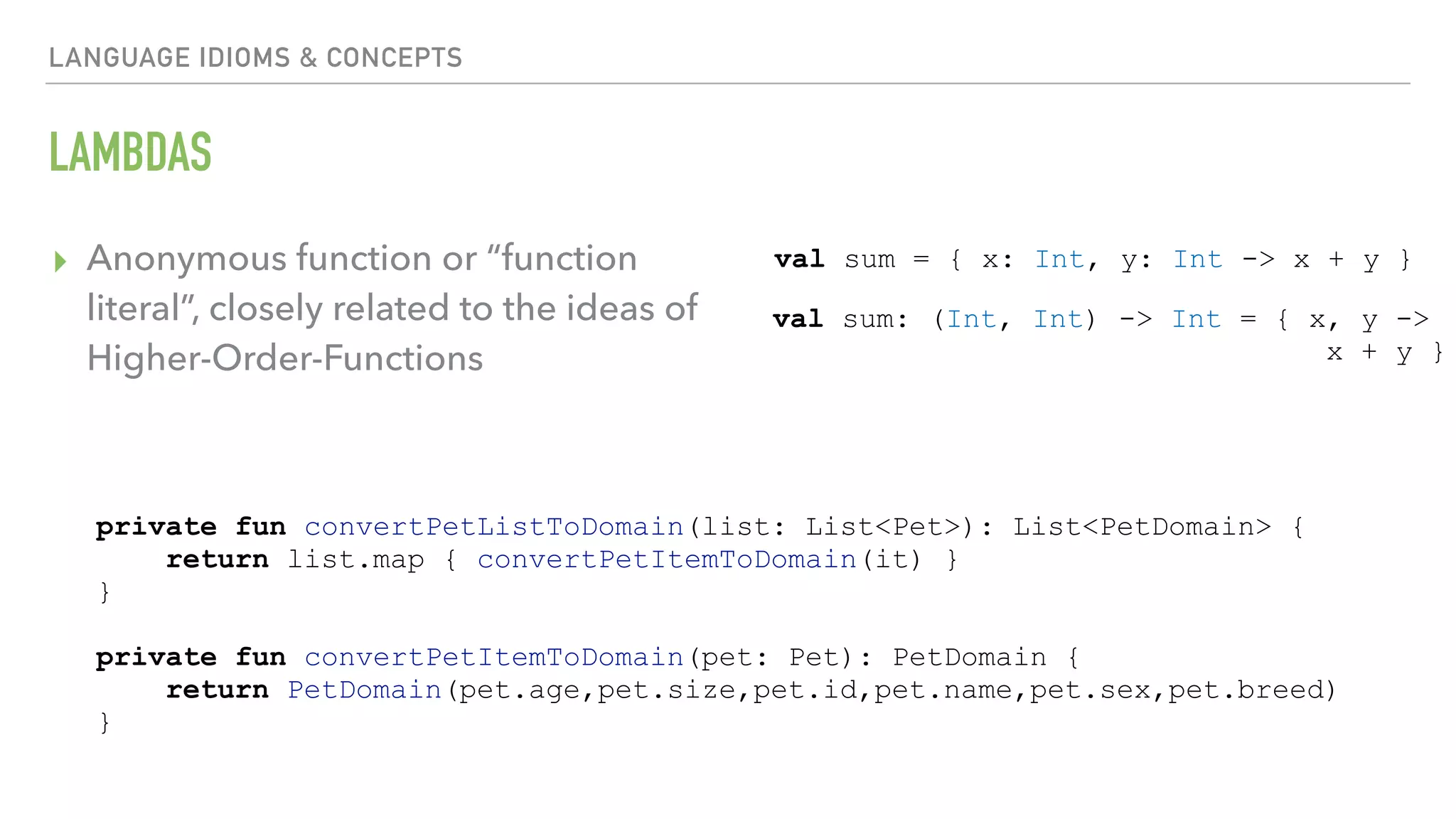 LANGUAGE IDIOMS & CONCEPTS LAMBDAS ▸ Anonymous function or “function literal”, closely related to the ideas of Higher-Order-Functions val sum = { x: Int, y: Int -> x + y } val sum: (Int, Int) -> Int = { x, y -> x + y } private fun convertPetListToDomain(list: List<Pet>): List<PetDomain> { return list.map { convertPetItemToDomain(it) } } private fun convertPetItemToDomain(pet: Pet): PetDomain { return PetDomain(pet.age,pet.size,pet.id,pet.name,pet.sex,pet.breed) } 