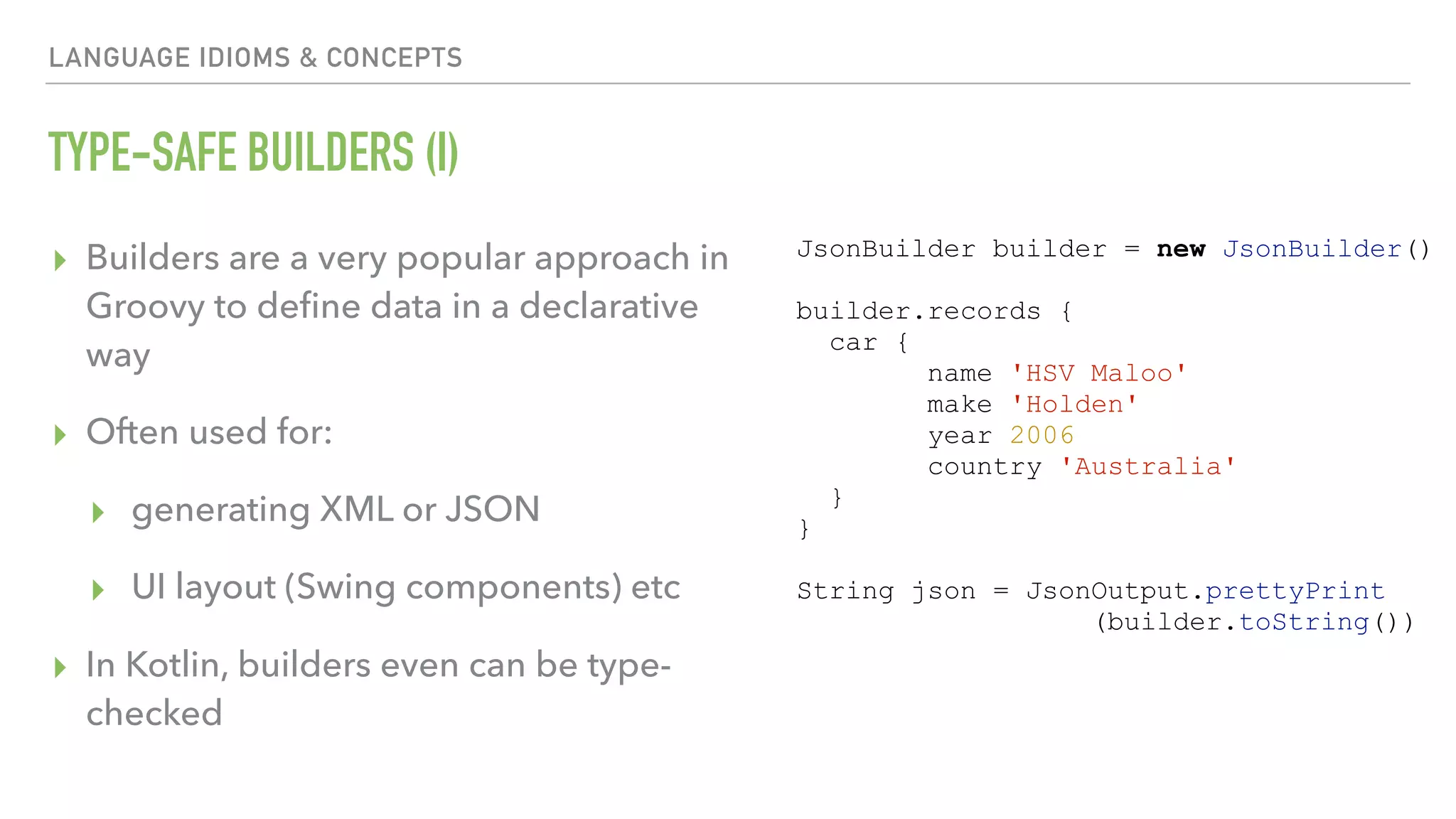 LANGUAGE IDIOMS & CONCEPTS TYPE-SAFE BUILDERS (I) ▸ Builders are a very popular approach in Groovy to deﬁne data in a declarative way ▸ Often used for: ▸ generating XML or JSON ▸ UI layout (Swing components) etc ▸ In Kotlin, builders even can be type- checked JsonBuilder builder = new JsonBuilder() builder.records { car { name 'HSV Maloo' make 'Holden' year 2006 country 'Australia' } } String json = JsonOutput.prettyPrint (builder.toString()) 