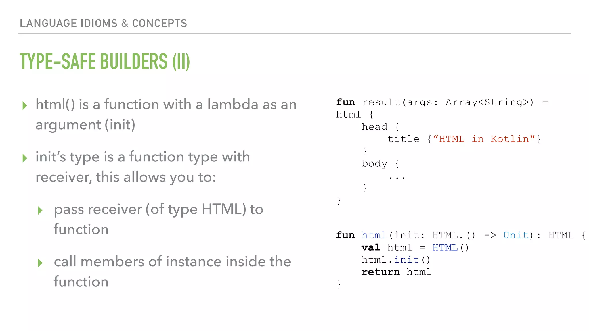 LANGUAGE IDIOMS & CONCEPTS TYPE-SAFE BUILDERS (II) ▸ html() is a function with a lambda as an argument (init) ▸ init’s type is a function type with receiver, this allows you to: ▸ pass receiver (of type HTML) to function ▸ call members of instance inside the function fun result(args: Array<String>) = html { head { title {”HTML in Kotlin"} } body { ... } } fun html(init: HTML.() -> Unit): HTML { val html = HTML() html.init() return html } 
