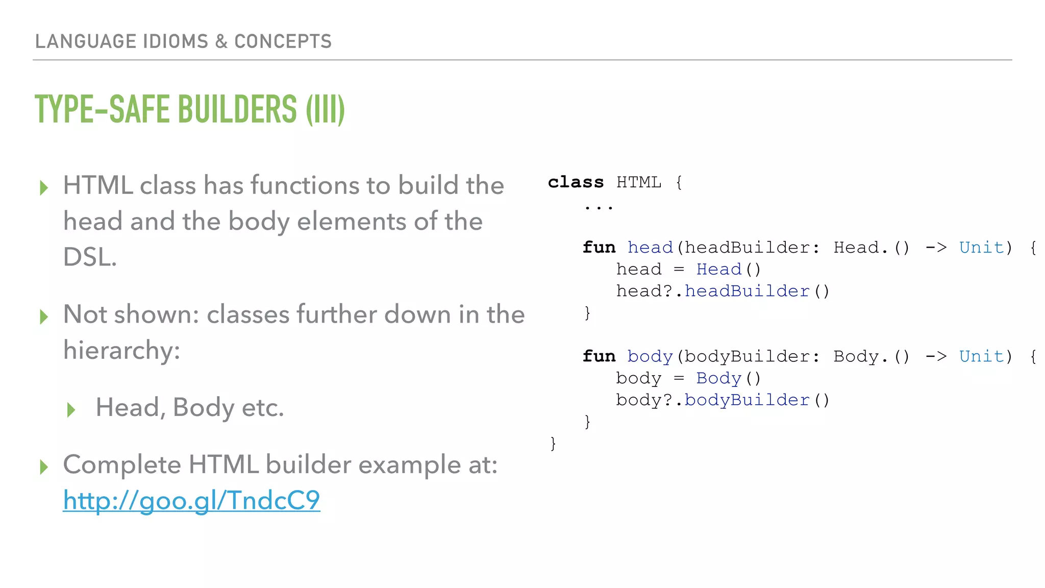 LANGUAGE IDIOMS & CONCEPTS TYPE-SAFE BUILDERS (III) ▸ HTML class has functions to build the head and the body elements of the DSL. ▸ Not shown: classes further down in the hierarchy: ▸ Head, Body etc. ▸ Complete HTML builder example at: http://goo.gl/TndcC9 class HTML { ... fun head(headBuilder: Head.() -> Unit) { head = Head() head?.headBuilder() } fun body(bodyBuilder: Body.() -> Unit) { body = Body() body?.bodyBuilder() } } 