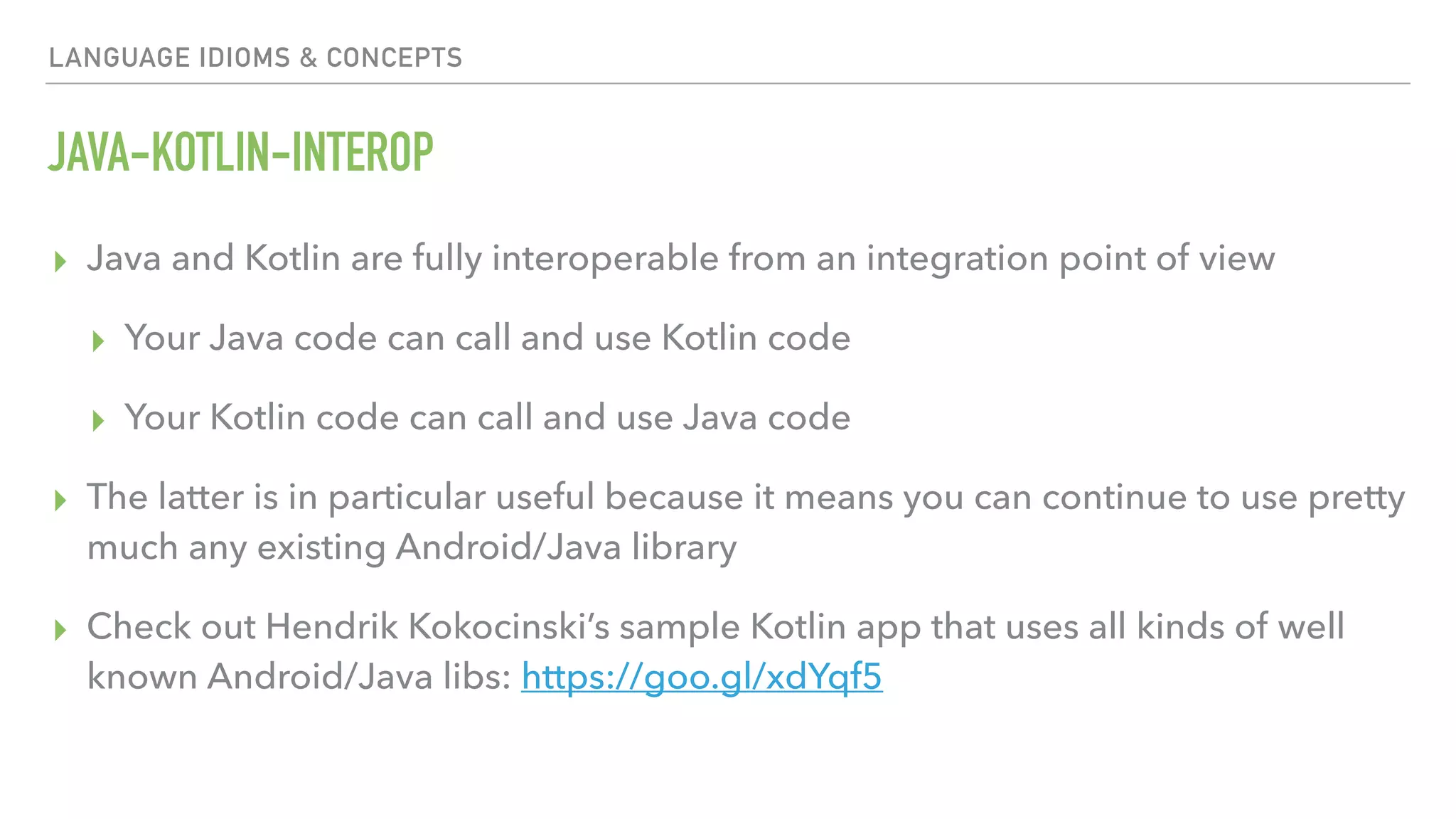 LANGUAGE IDIOMS & CONCEPTS JAVA-KOTLIN-INTEROP ▸ Java and Kotlin are fully interoperable from an integration point of view ▸ Your Java code can call and use Kotlin code ▸ Your Kotlin code can call and use Java code ▸ The latter is in particular useful because it means you can continue to use pretty much any existing Android/Java library ▸ Check out Hendrik Kokocinski’s sample Kotlin app that uses all kinds of well known Android/Java libs: https://goo.gl/xdYqf5 