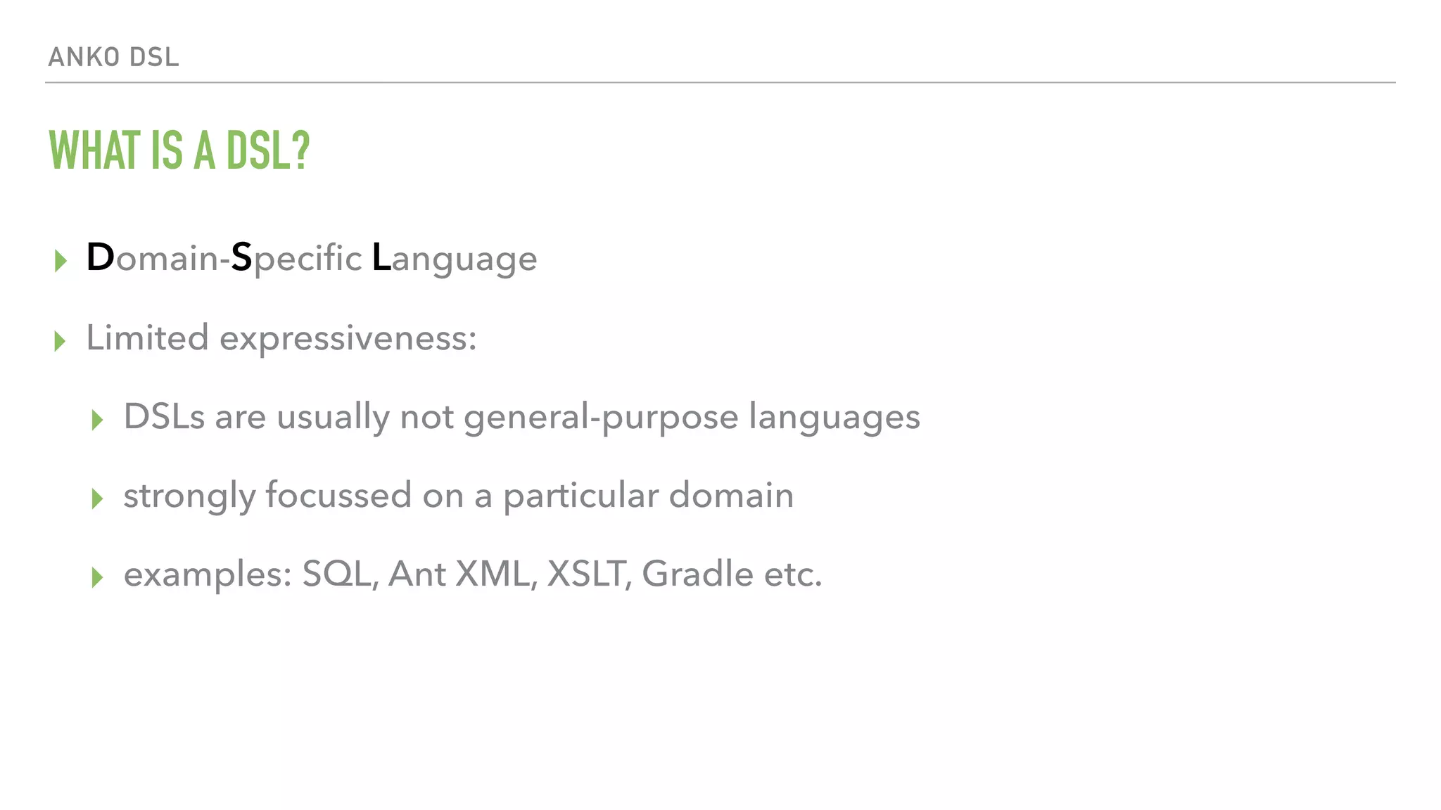 ANKO DSL WHAT IS A DSL? ▸ Domain-Speciﬁc Language ▸ Limited expressiveness: ▸ DSLs are usually not general-purpose languages ▸ strongly focussed on a particular domain ▸ examples: SQL, Ant XML, XSLT, Gradle etc. 
