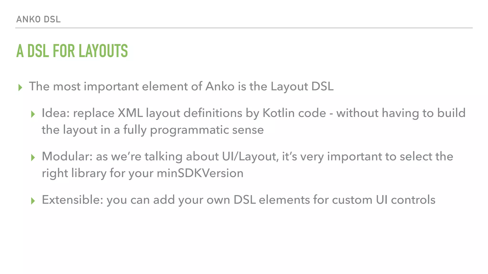 ANKO DSL A DSL FOR LAYOUTS ▸ The most important element of Anko is the Layout DSL ▸ Idea: replace XML layout deﬁnitions by Kotlin code - without having to build the layout in a fully programmatic sense ▸ Modular: as we’re talking about UI/Layout, it’s very important to select the right library for your minSDKVersion ▸ Extensible: you can add your own DSL elements for custom UI controls 