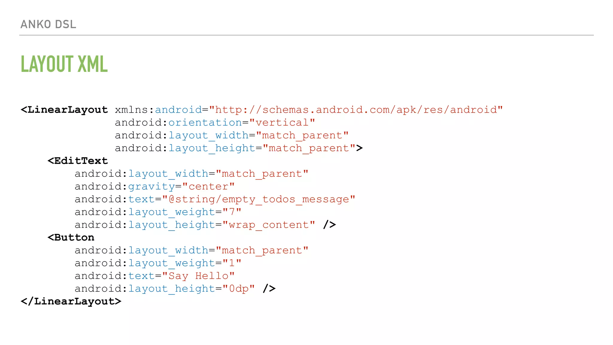 ANKO DSL LAYOUT XML <LinearLayout xmlns:android="http://schemas.android.com/apk/res/android" android:orientation="vertical" android:layout_width="match_parent" android:layout_height="match_parent"> <EditText android:layout_width="match_parent" android:gravity="center" android:text="@string/empty_todos_message" android:layout_weight="7" android:layout_height="wrap_content" /> <Button android:layout_width="match_parent" android:layout_weight="1" android:text="Say Hello" android:layout_height="0dp" /> </LinearLayout> 