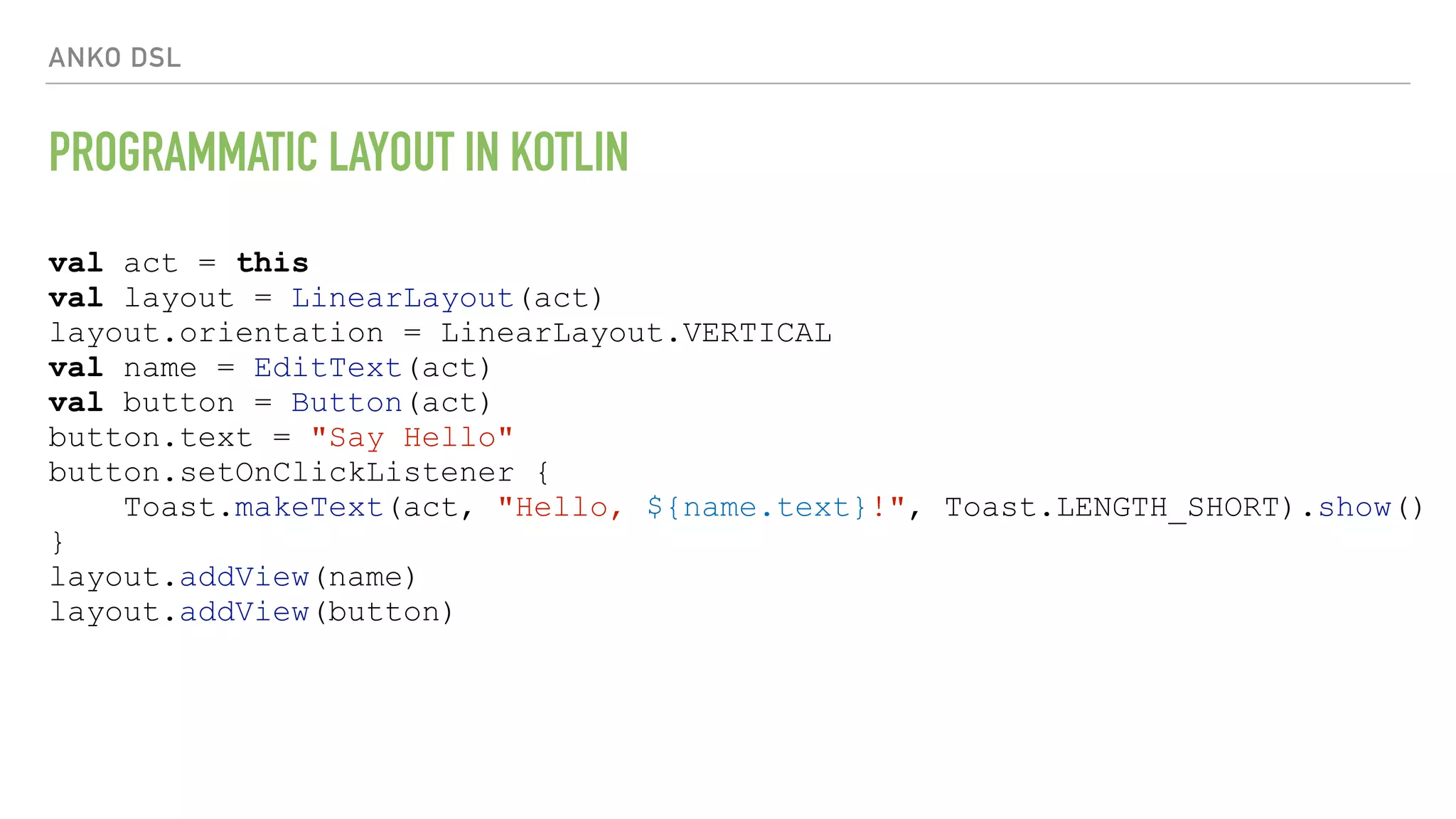 ANKO DSL PROGRAMMATIC LAYOUT IN KOTLIN val act = this val layout = LinearLayout(act) layout.orientation = LinearLayout.VERTICAL val name = EditText(act) val button = Button(act) button.text = "Say Hello" button.setOnClickListener { Toast.makeText(act, "Hello, ${name.text}!", Toast.LENGTH_SHORT).show() } layout.addView(name) layout.addView(button) 