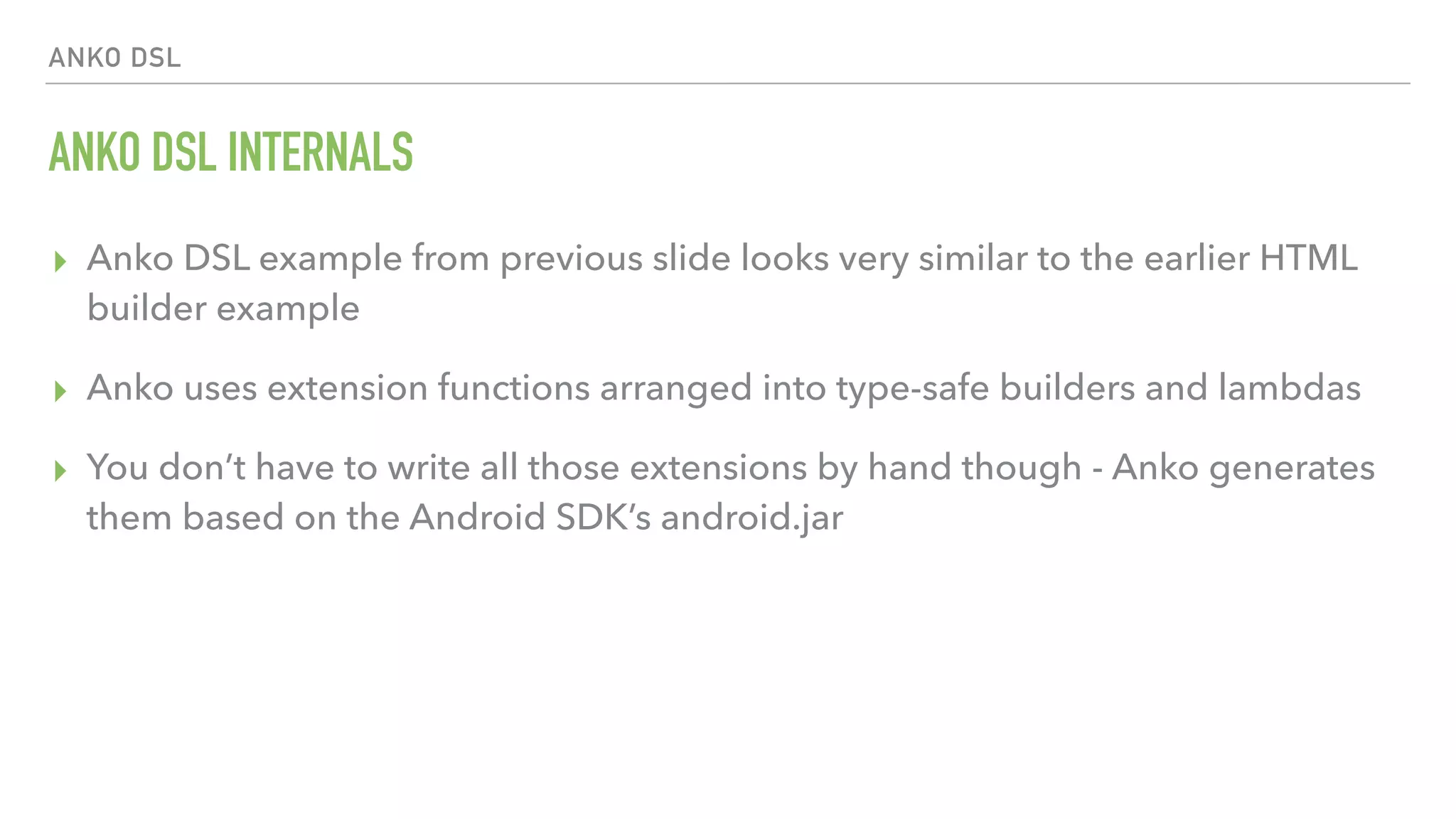 ANKO DSL ANKO DSL INTERNALS ▸ Anko DSL example from previous slide looks very similar to the earlier HTML builder example ▸ Anko uses extension functions arranged into type-safe builders and lambdas ▸ You don’t have to write all those extensions by hand though - Anko generates them based on the Android SDK’s android.jar 