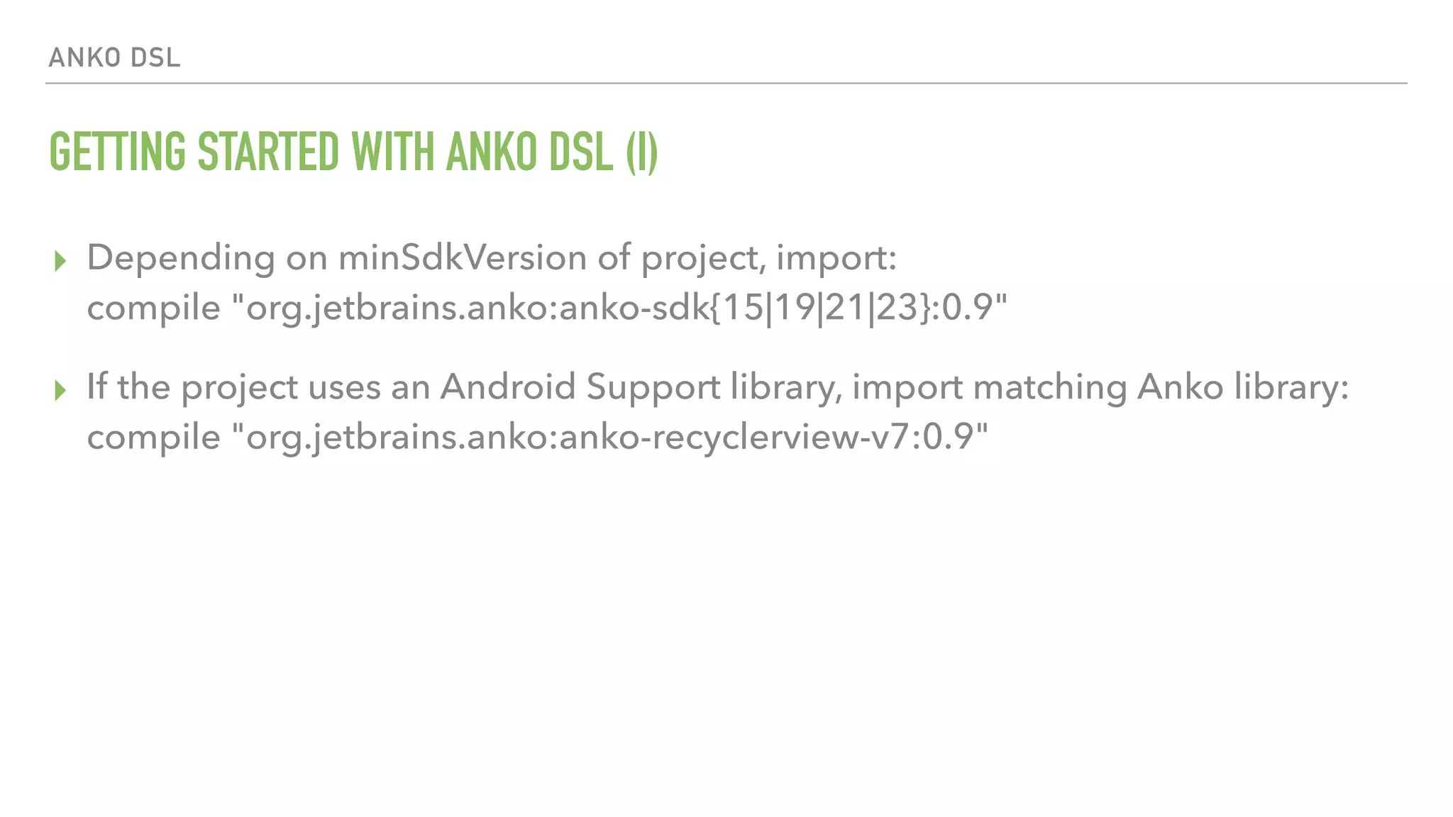 ANKO DSL GETTING STARTED WITH ANKO DSL (I) ▸ Depending on minSdkVersion of project, import:  compile "org.jetbrains.anko:anko-sdk{15|19|21|23}:0.9" ▸ If the project uses an Android Support library, import matching Anko library:  compile "org.jetbrains.anko:anko-recyclerview-v7:0.9" 