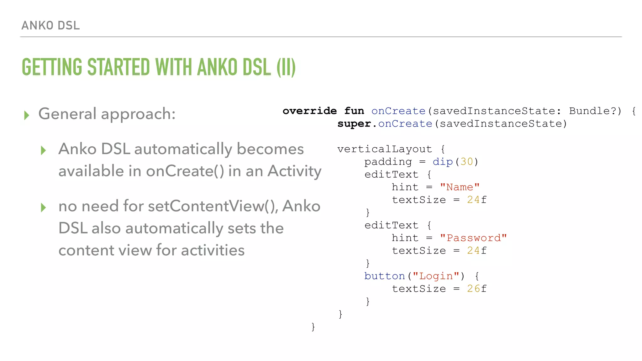 ANKO DSL GETTING STARTED WITH ANKO DSL (II) ▸ General approach: ▸ Anko DSL automatically becomes available in onCreate() in an Activity ▸ no need for setContentView(), Anko DSL also automatically sets the content view for activities override fun onCreate(savedInstanceState: Bundle?) { super.onCreate(savedInstanceState) verticalLayout { padding = dip(30) editText { hint = "Name" textSize = 24f } editText { hint = "Password" textSize = 24f } button("Login") { textSize = 26f } } } 