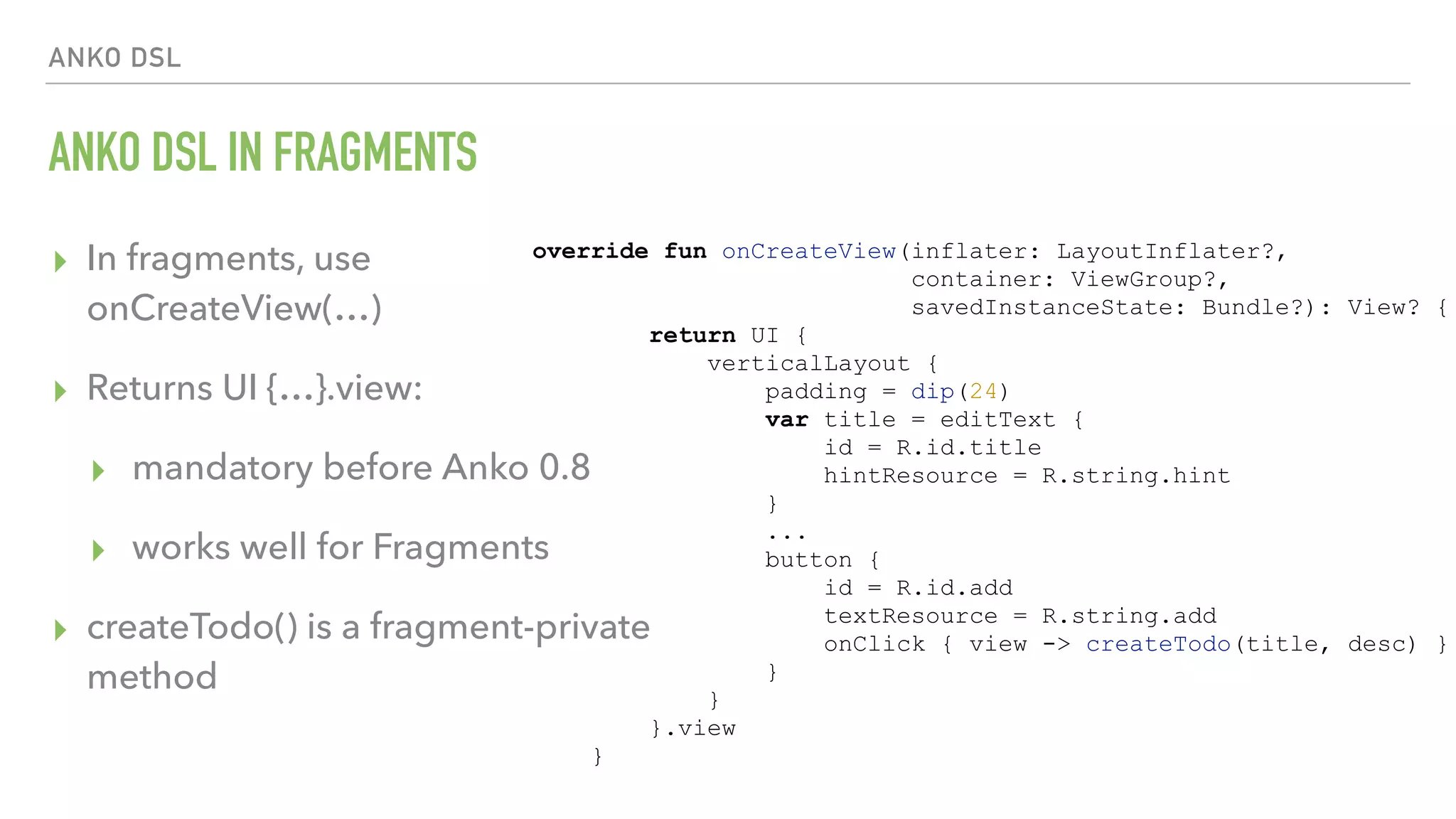 ANKO DSL ANKO DSL IN FRAGMENTS ▸ In fragments, use   onCreateView(…) ▸ Returns UI {…}.view: ▸ mandatory before Anko 0.8 ▸ works well for Fragments ▸ createTodo() is a fragment-private method override fun onCreateView(inflater: LayoutInflater?, container: ViewGroup?, savedInstanceState: Bundle?): View? { return UI { verticalLayout { padding = dip(24) var title = editText { id = R.id.title hintResource = R.string.hint } ... button { id = R.id.add textResource = R.string.add onClick { view -> createTodo(title, desc) } } } }.view } 