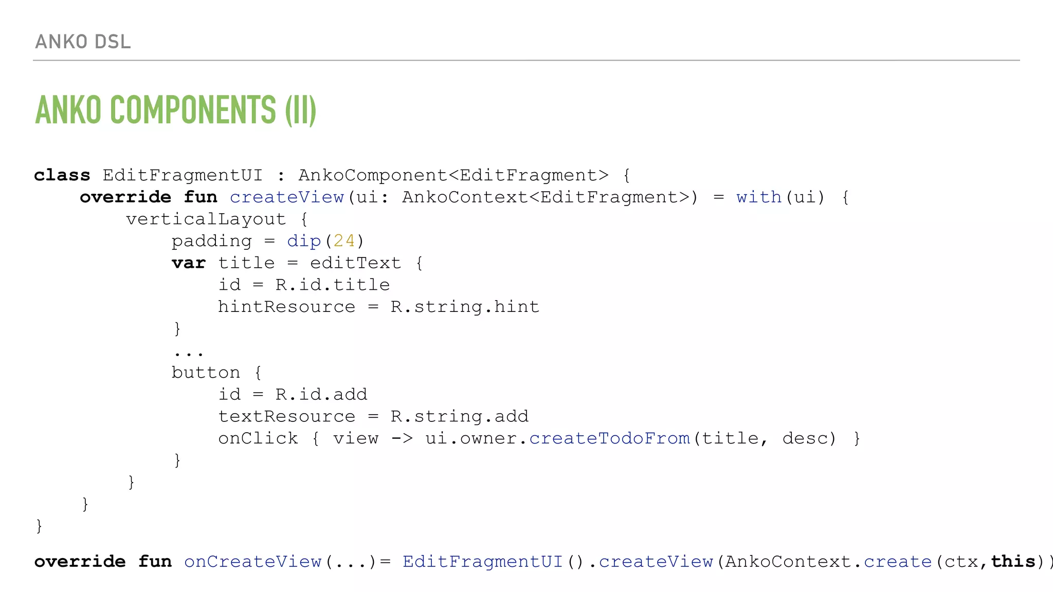 ANKO DSL ANKO COMPONENTS (II) override fun onCreateView(...)= EditFragmentUI().createView(AnkoContext.create(ctx,this)) class EditFragmentUI : AnkoComponent<EditFragment> { override fun createView(ui: AnkoContext<EditFragment>) = with(ui) { verticalLayout { padding = dip(24) var title = editText { id = R.id.title hintResource = R.string.hint } ... button { id = R.id.add textResource = R.string.add onClick { view -> ui.owner.createTodoFrom(title, desc) } } } } } 