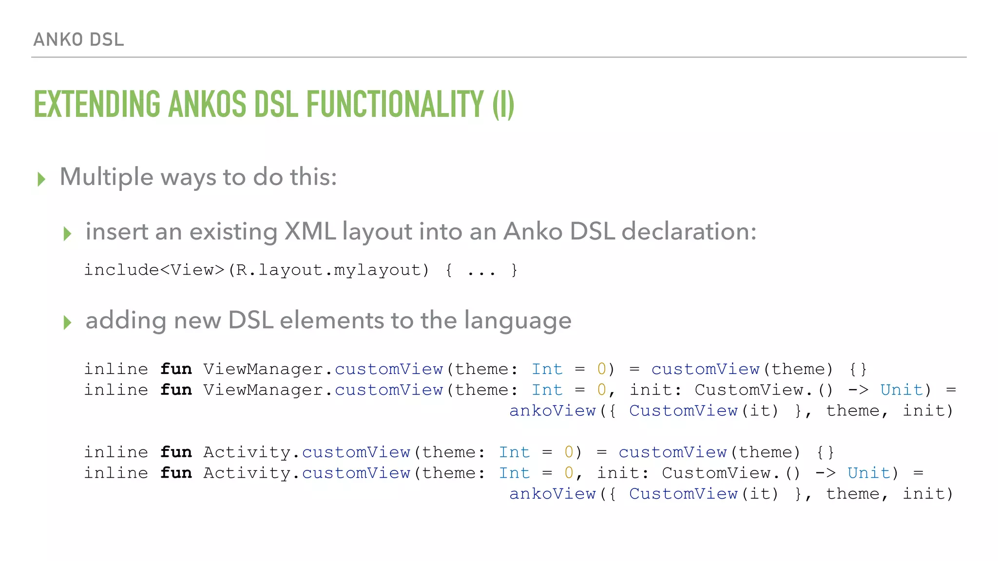 ANKO DSL EXTENDING ANKOS DSL FUNCTIONALITY (I) ▸ Multiple ways to do this: ▸ insert an existing XML layout into an Anko DSL declaration:  ▸ adding new DSL elements to the language include<View>(R.layout.mylayout) { ... } inline fun ViewManager.customView(theme: Int = 0) = customView(theme) {} inline fun ViewManager.customView(theme: Int = 0, init: CustomView.() -> Unit) = ankoView({ CustomView(it) }, theme, init) inline fun Activity.customView(theme: Int = 0) = customView(theme) {} inline fun Activity.customView(theme: Int = 0, init: CustomView.() -> Unit) = ankoView({ CustomView(it) }, theme, init) 