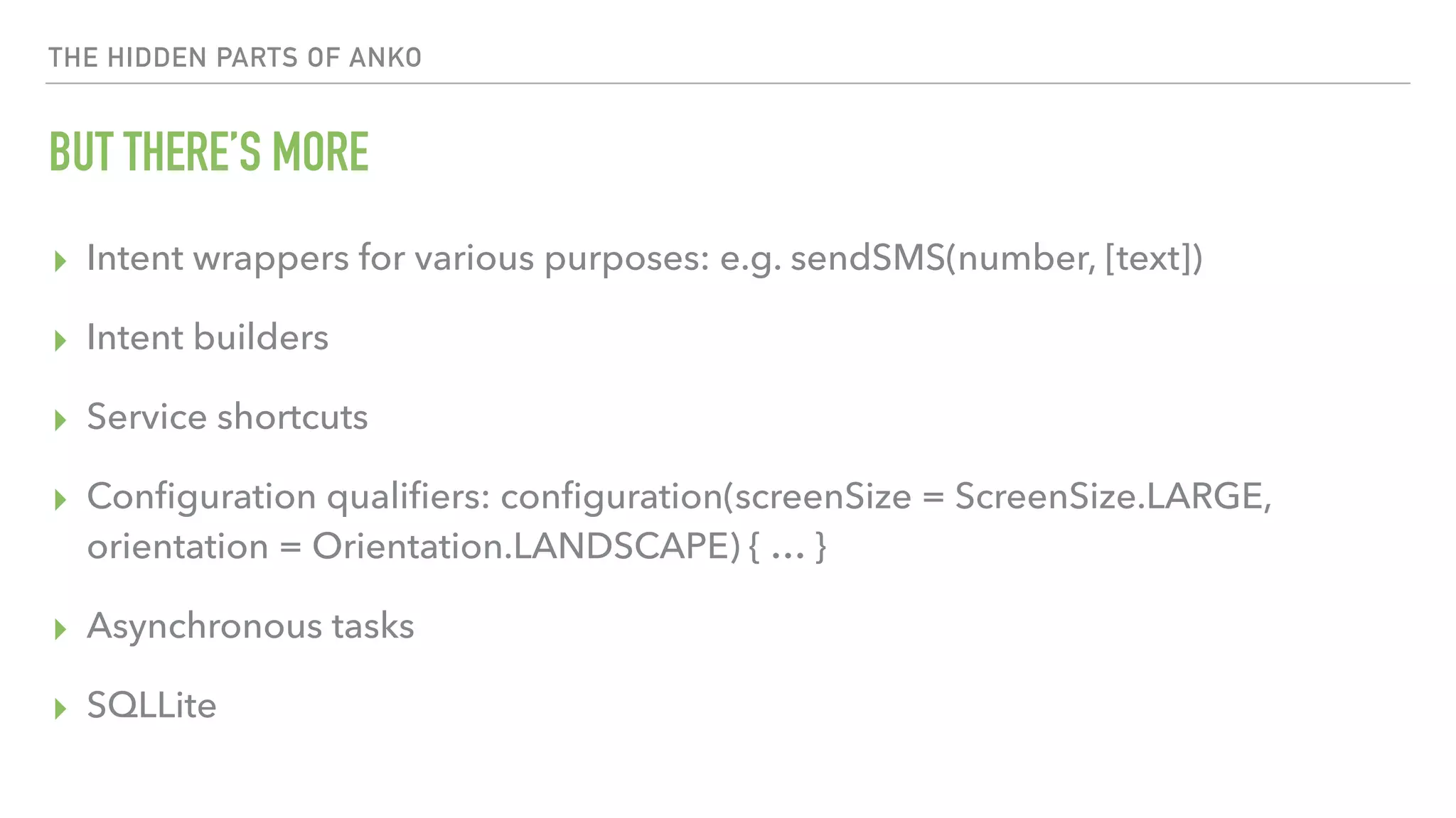 THE HIDDEN PARTS OF ANKO BUT THERE’S MORE ▸ Intent wrappers for various purposes: e.g. sendSMS(number, [text]) ▸ Intent builders ▸ Service shortcuts ▸ Conﬁguration qualiﬁers: conﬁguration(screenSize = ScreenSize.LARGE, orientation = Orientation.LANDSCAPE) { … } ▸ Asynchronous tasks ▸ SQLLite 