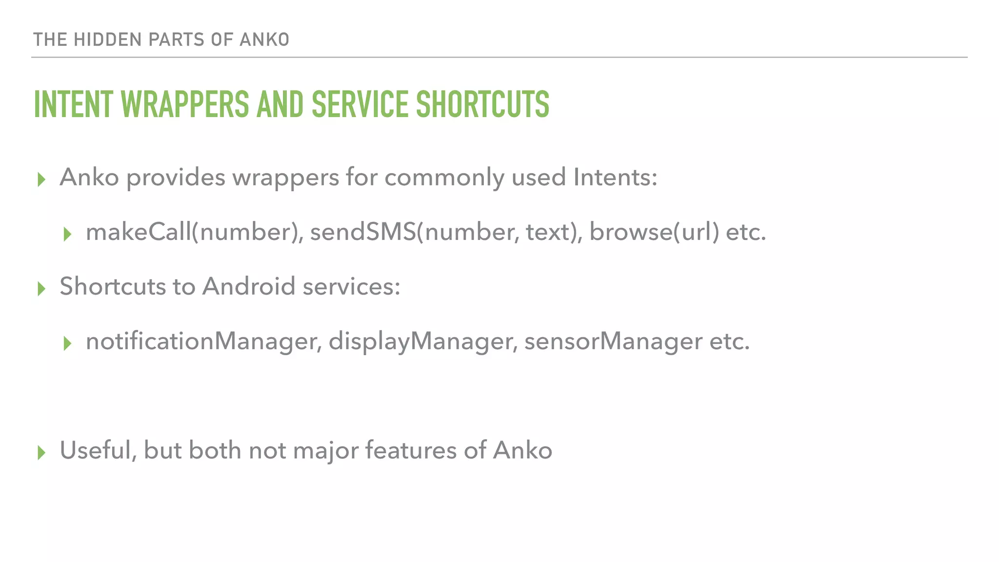 THE HIDDEN PARTS OF ANKO INTENT WRAPPERS AND SERVICE SHORTCUTS ▸ Anko provides wrappers for commonly used Intents: ▸ makeCall(number), sendSMS(number, text), browse(url) etc. ▸ Shortcuts to Android services: ▸ notiﬁcationManager, displayManager, sensorManager etc. ▸ Useful, but both not major features of Anko 