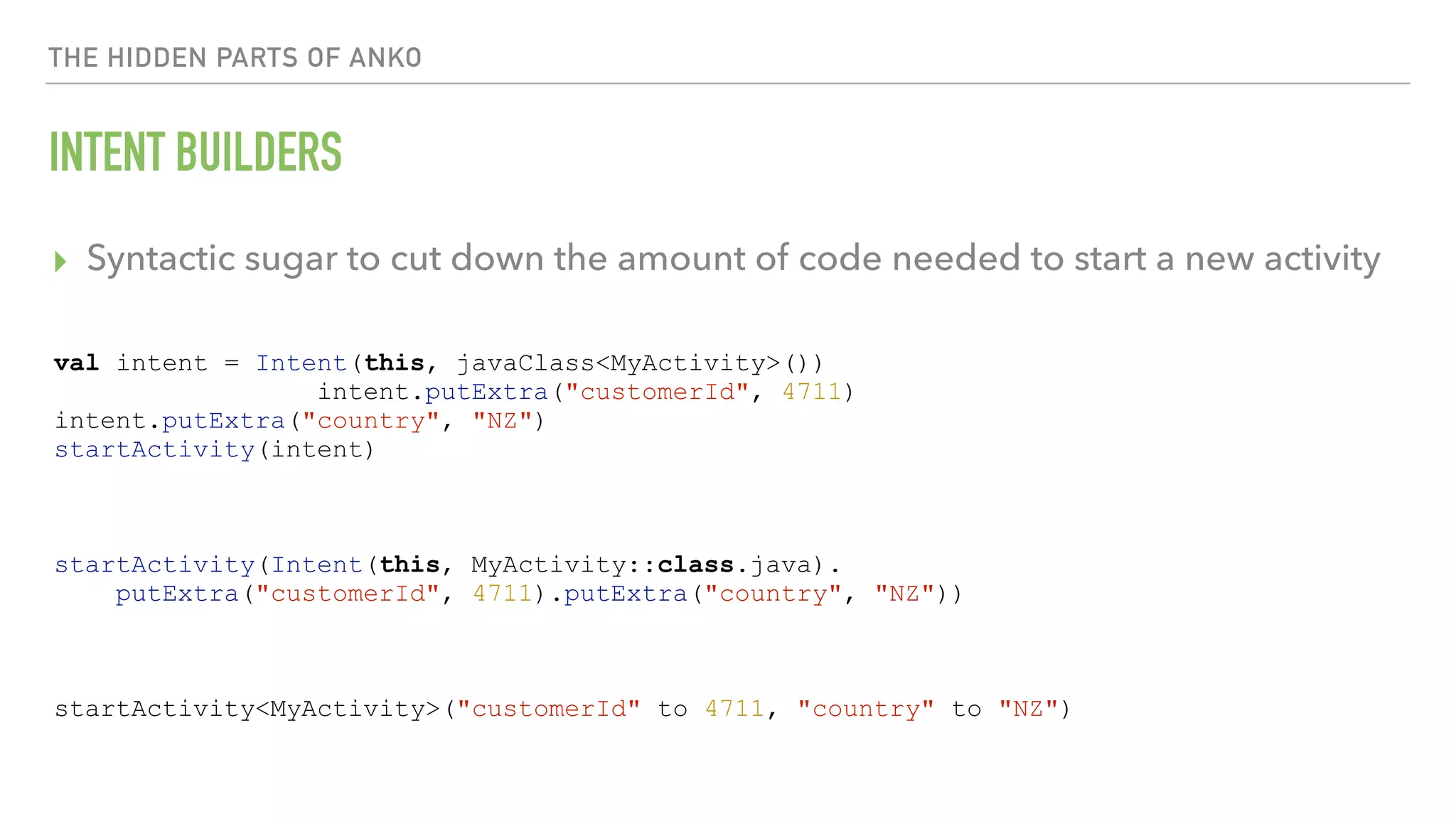 THE HIDDEN PARTS OF ANKO INTENT BUILDERS ▸ Syntactic sugar to cut down the amount of code needed to start a new activity val intent = Intent(this, javaClass<MyActivity>()) intent.putExtra("customerId", 4711) intent.putExtra("country", "NZ") startActivity(intent) startActivity(Intent(this, MyActivity::class.java). putExtra("customerId", 4711).putExtra("country", "NZ")) startActivity<MyActivity>("customerId" to 4711, "country" to "NZ") 