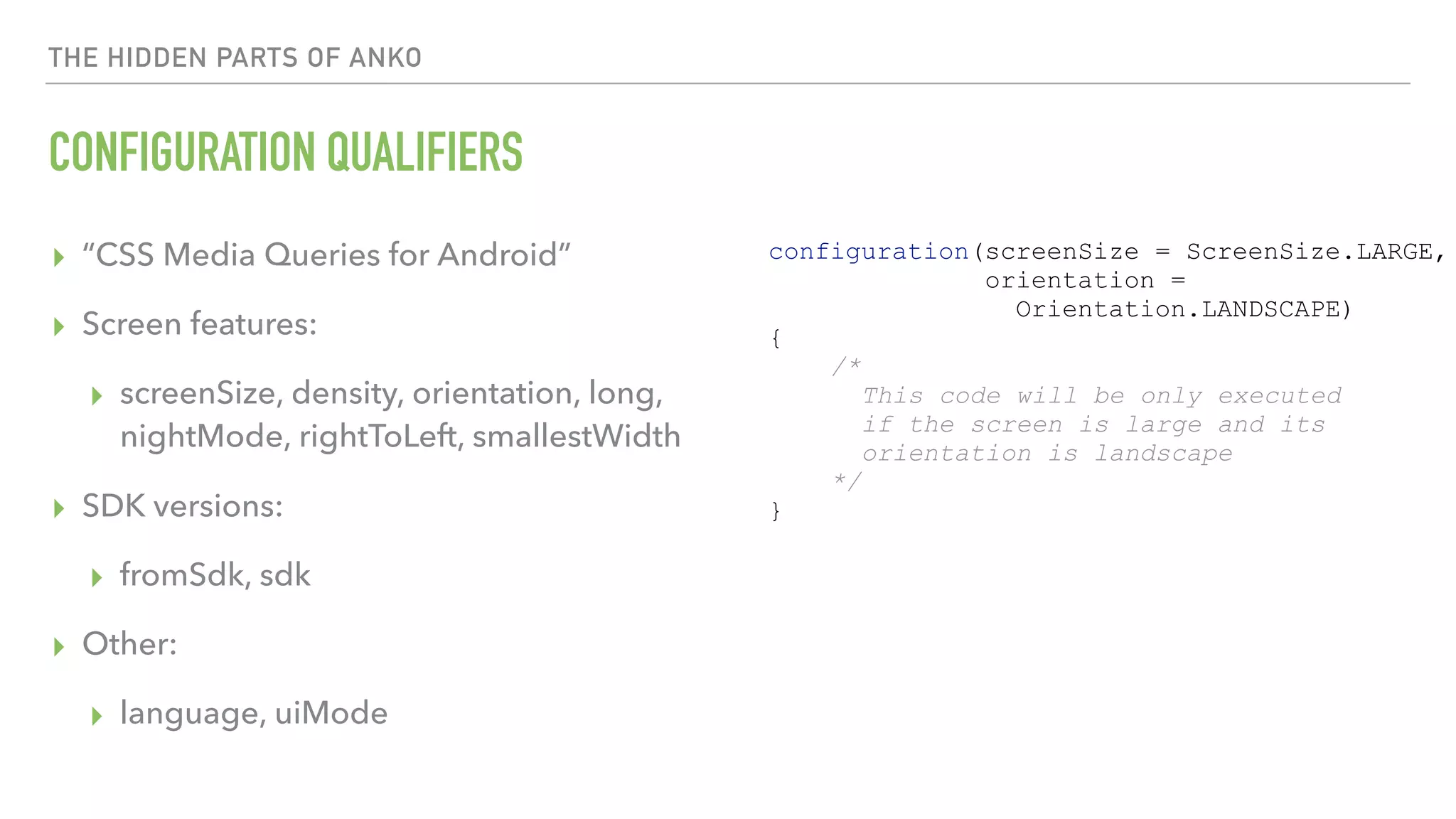 THE HIDDEN PARTS OF ANKO CONFIGURATION QUALIFIERS ▸ “CSS Media Queries for Android” ▸ Screen features: ▸ screenSize, density, orientation, long,   nightMode, rightToLeft, smallestWidth ▸ SDK versions: ▸ fromSdk, sdk ▸ Other: ▸ language, uiMode configuration(screenSize = ScreenSize.LARGE, orientation = Orientation.LANDSCAPE) { /* This code will be only executed if the screen is large and its orientation is landscape */ } 